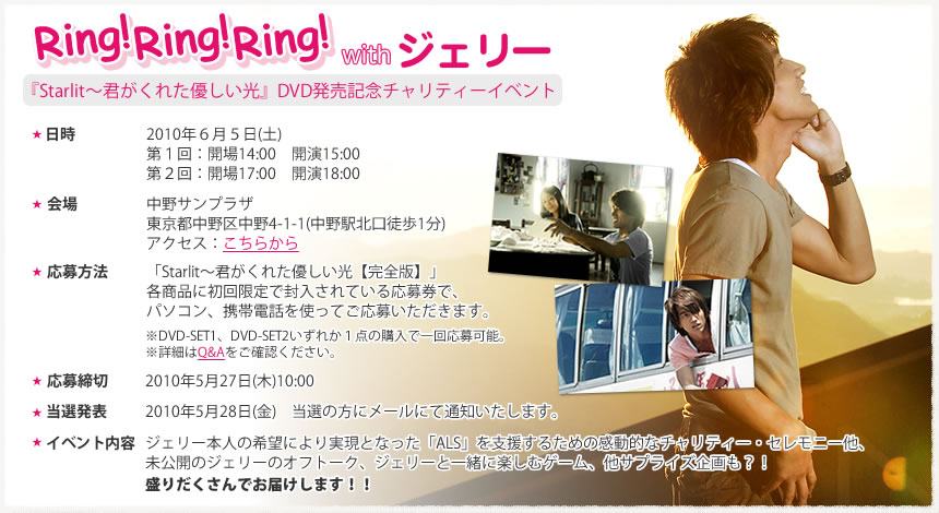 Ring!Ring!Ring! with ジェリー2010年6月5日（土）第1回目：　開場14:00　開演15:00
第2回目：　開場17:00　開演18:00
■会場：中野サンプラザ	東京都中野区中野4-1-1（中野駅北口徒歩1分）
■応募方法：
「Starlit〜君がくれた優しい光【完全版】」各商品に初回限定で封入されている応募券で、パソコン、携帯電話を使用してご応募いただきます。
　※DVD-SET1、DVD-SET2いずれか一点の購入で一回応募可能。
　※詳細はQ&Aをご確認ください。
■応募締切：2010年5月27日（木）10:00
■当選発表：2010年5月28日（金）　当選の方にメールにて通知いたします。
■イベント内容：ジェリー本人の希望により実現となった「ALS」を支援するための感動的なチャリティー・セレモニー他、未公開のジェリーのオフトーク、ジェリーと一緒に楽しむゲーム、他サプライズ企画も？！
