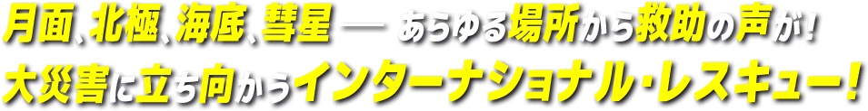 月面、北極、海底、彗星－あらゆる場所から救助の声が！大災害に立ち向かうインターナショナル・レスキュー！