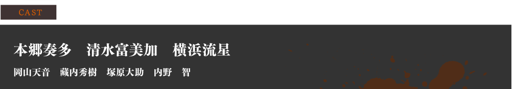 CAST【本郷奏多　清水富美加　横浜流星　 岡山天音　藏内秀樹　塚原大助　内野　智】