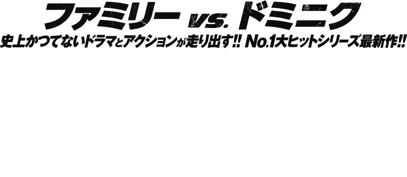 ファミリー vs. ドミニク 史上かつてないドラマとアクションが走り出す!! No.1大ヒットシリーズ最新作!!
