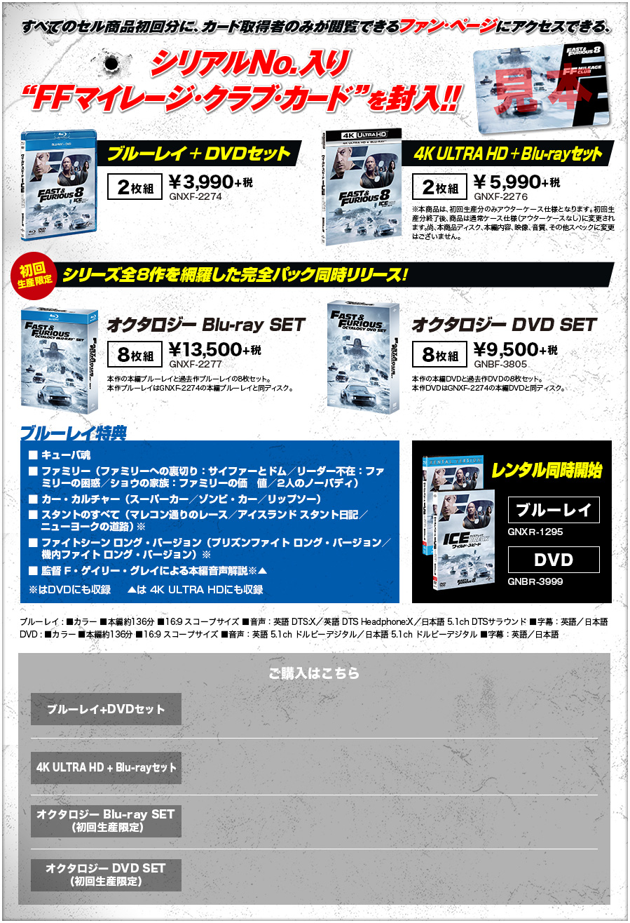 すべてのセル商品初回分に、カード取得者のみが閲覧できるファン・ページにアクセスできる、シリアルNo.入り“FFマイレージ・クラブ・カード”を封入!! ブルーレイ+DVDセット¥3,990+税 4K ULTRA HD+Blu-rayセット¥5,990+税 初回生産限定シリーズ全８作を網羅した完全パック同時リリース！オクタロジーBlu-ray SET ¥13,500+税 オクタロジーDVD SET ¥9,500+税 ブルーレイ特典 ■キューバ魂 ■ファミリー（ファミリーへの裏切り：サイファーとドム／リーダー不在：ファミリーの困惑／ショウの家族：ファミリーの価値／2人のノーバディ）■カー・カルチャー（スーパーカー／ゾンビ・カー／リップソー）■スタントのすべて（マレコン通りのレース／アイスランド スタント日記／ニューヨークの道路）※ ■ファイトシーン ロング・バージョン（プリズンファイト ロング・バージョン／機内ファイト ロング・バージョン）※ ■監督 F・ゲイリー・グレイによる本編音声解説※▲ ※はDVDにも収録　  ▲は 4K ULTRA HDにも収録