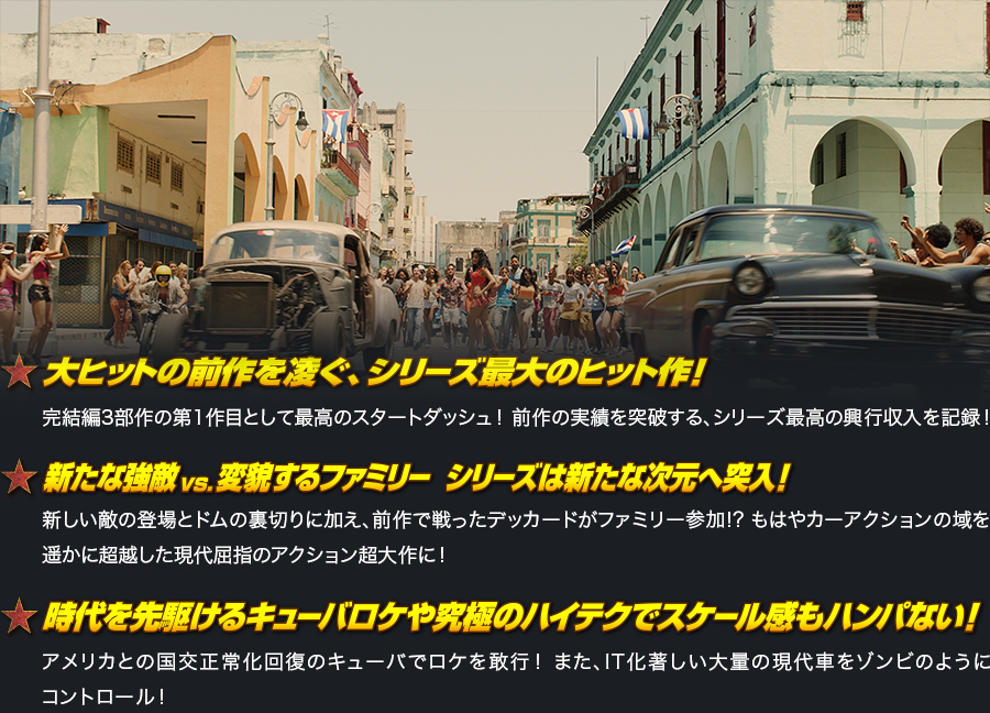 大ヒットの前作を凌ぐ、シリーズ最大のヒット作！ 完結編3部作の第1作目として最高のスタートダッシュ！ 前作の実績を突破する、シリーズ最高の興行収入を記録！ 新たな強敵vs.変貌するファミリー  シリーズは新たな次元へ突入！ 新しい敵の登場とドムの裏切りに加え、前作で戦ったデッカードがファミリー参加!? もはやカーアクションの域を遥かに超越した現代屈指のアクション超大作に！ 時代を先駆けるキューバロケや究極のハイテクでスケール感もハンパない！ アメリカとの国交正常化回復のキューバでロケを敢行！ また、IT化著しい大量の現代車をゾンビのようにコントロール！ 