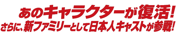 あのキャラクターが復活! さらに、新ファミリーとして日本人キャストが参戦！