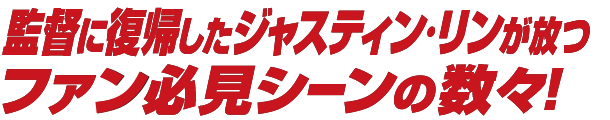 監督に復帰したジャスティン・リンが放つファン必見シーンの数々！