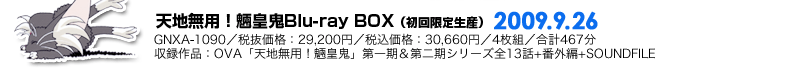 天地無用！魎皇鬼Blu-ray BOX（初回限定生産）2009.9.26発売／GNXA-1090／税抜価格：29,200円／税込価格：30,660円／4枚組／合計467分／収録作品：OVA「天地無用！魎皇鬼」第一期＆第二期シリーズ全13話+番外編+SOUNDFILE