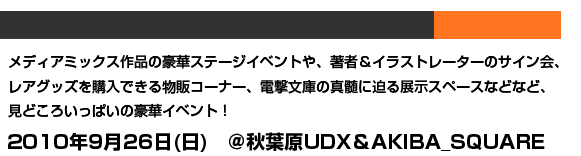 メディアミックス作品の豪華ステージイベントや、著者&イラストレーターのサイン会、レアグッズを購入できる物販コーナー、電撃文庫の真髄に迫る展示スペースなどなど、見どころいっぱいの豪華イベント!2010年9月26日(日) @秋葉原UDX&AKIBA_SQUARE